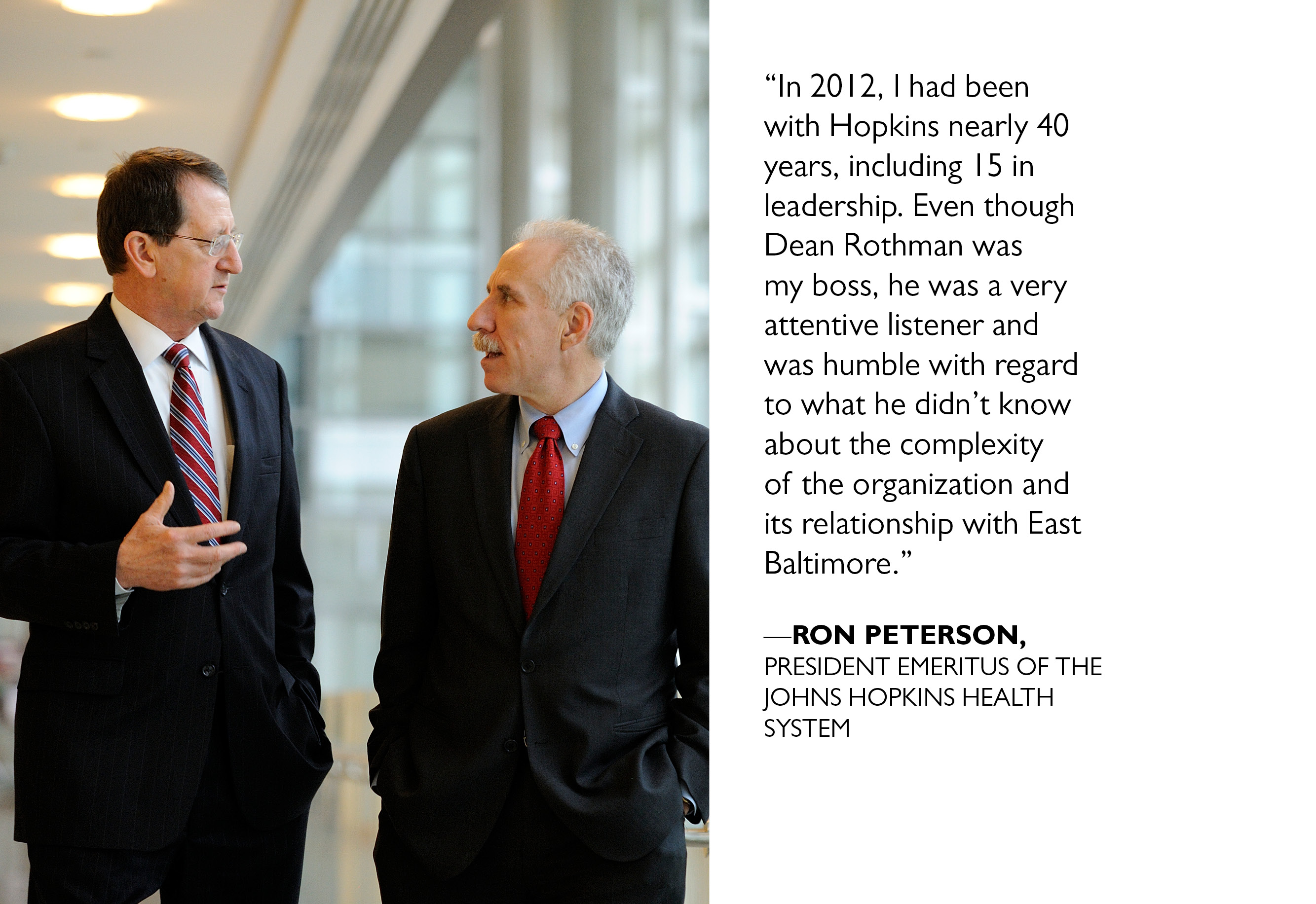 “ In 2012, I had been with Hopkins nearly 40 years, including 15 in leadership. Even though Dean Rothman was my boss, he was a very attentive listener and was humble with regard to what he didn’t know about the complexity of the organization and its relationship with East Baltimore.” —RON PETERSON